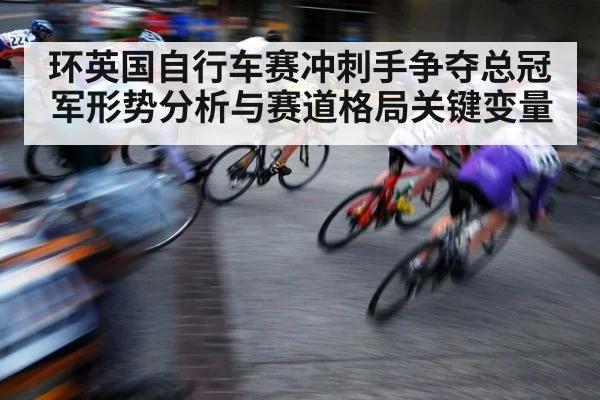 环英国自行车赛冲刺手争夺总冠军形势分析与赛道格局关键变量（kaiyun）