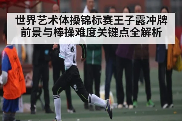 世界艺术体操锦标赛王子露冲牌前景与棒操难度关键点全解析 - kaiyun