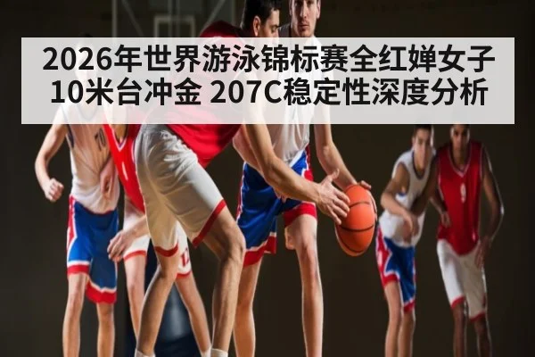 2026年世界游泳锦标赛全红婵女子10米台冲金 207C稳定性深度分析 | kaiyun