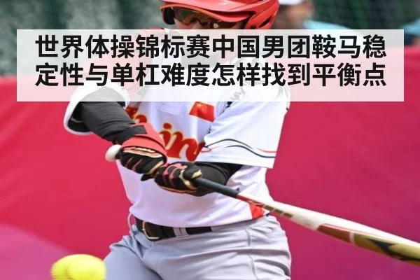 世界体操锦标赛中国男团鞍马稳定性与单杠难度怎样找到平衡点