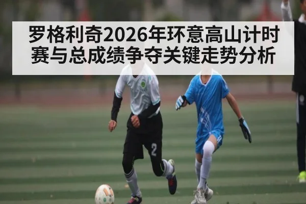 罗格利奇2026年环意高山计时赛与总成绩争夺关键走势分析